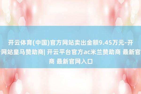 开云体育(中国)官方网站卖出金额9.45万元-开云平台网站皇马赞助商| 开云平台官方ac米兰赞助商 最新官网入口
