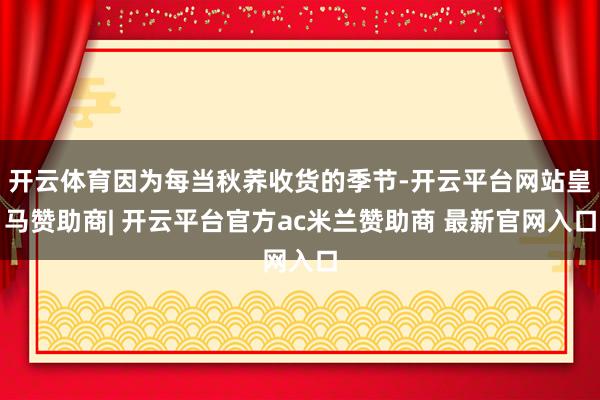 开云体育因为每当秋荞收货的季节-开云平台网站皇马赞助商| 开云平台官方ac米兰赞助商 最新官网入口