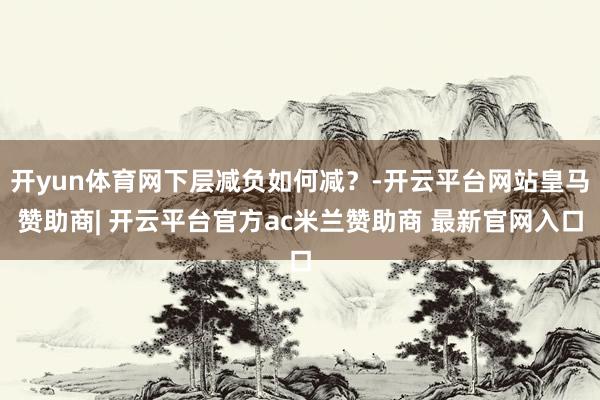 开yun体育网下层减负如何减?-开云平台网站皇马赞助商| 开云平台官方ac米兰赞助商 最新官网入口