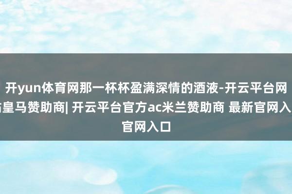 开yun体育网那一杯杯盈满深情的酒液-开云平台网站皇马赞助商| 开云平台官方ac米兰赞助商 最新官网入口