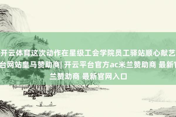 开云体育这次动作在星级工会学院员工驿站顺心献艺-开云平台网站皇马赞助商| 开云平台官方ac米兰赞助商 最新官网入口