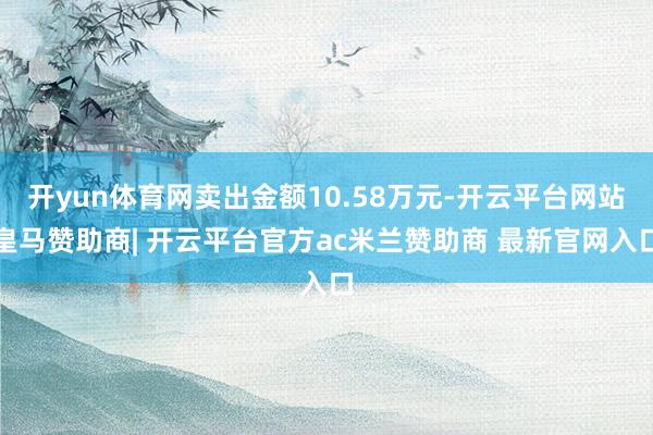 开yun体育网卖出金额10.58万元-开云平台网站皇马赞助商| 开云平台官方ac米兰赞助商 最新官网入口