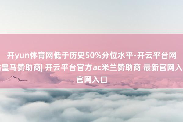 开yun体育网低于历史50%分位水平-开云平台网站皇马赞助商| 开云平台官方ac米兰赞助商 最新官网入口