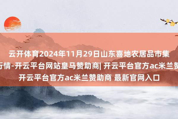 云开体育2024年11月29日山东喜地农居品市集处罚有限公司价钱行情-开云平台网站皇马赞助商| 开云平台官方ac米兰赞助商 最新官网入口