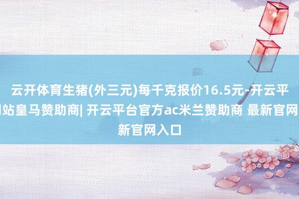 云开体育生猪(外三元)每千克报价16.5元-开云平台网站皇马赞助商| 开云平台官方ac米兰赞助商 最新官网入口