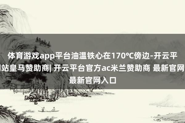 体育游戏app平台油温铁心在170℃傍边-开云平台网站皇马赞助商| 开云平台官方ac米兰赞助商 最新官网入口