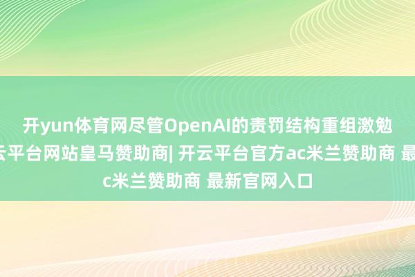 开yun体育网尽管OpenAI的责罚结构重组激勉了争议-开云平台网站皇马赞助商| 开云平台官方ac米兰赞助商 最新官网入口