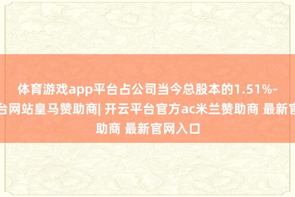 体育游戏app平台占公司当今总股本的1.51%-开云平台网站皇马赞助商| 开云平台官方ac米兰赞助商 最新官网入口