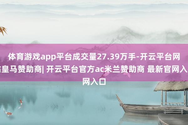 体育游戏app平台成交量27.39万手-开云平台网站皇马赞助商| 开云平台官方ac米兰赞助商 最新官网入口