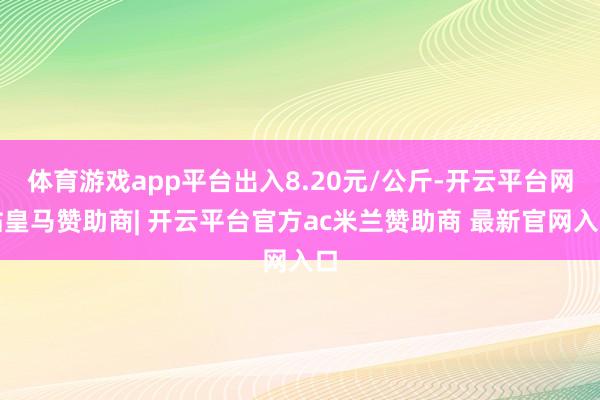 体育游戏app平台出入8.20元/公斤-开云平台网站皇马赞助商| 开云平台官方ac米兰赞助商 最新官网入口