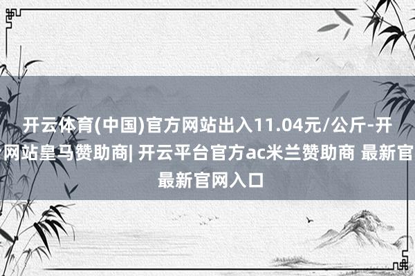 开云体育(中国)官方网站出入11.04元/公斤-开云平台网站皇马赞助商| 开云平台官方ac米兰赞助商 最新官网入口
