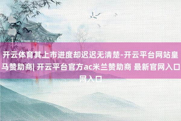 开云体育其上市进度却迟迟无清楚-开云平台网站皇马赞助商| 开云平台官方ac米兰赞助商 最新官网入口