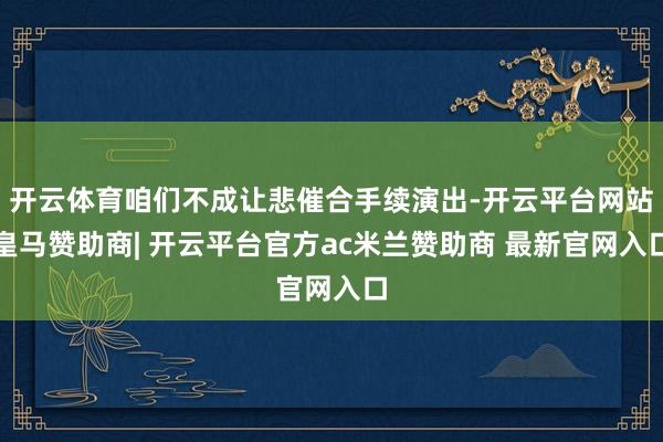 开云体育咱们不成让悲催合手续演出-开云平台网站皇马赞助商| 开云平台官方ac米兰赞助商 最新官网入口
