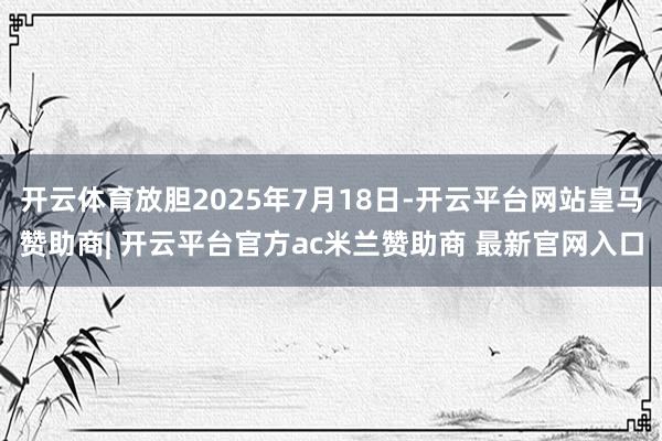 开云体育放胆2025年7月18日-开云平台网站皇马赞助商| 开云平台官方ac米兰赞助商 最新官网入口