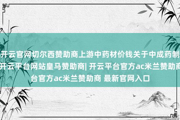 开云官网切尔西赞助商上游中药材价钱关于中成药制造企业的压力-开云平台网站皇马赞助商| 开云平台官方ac米兰赞助商 最新官网入口