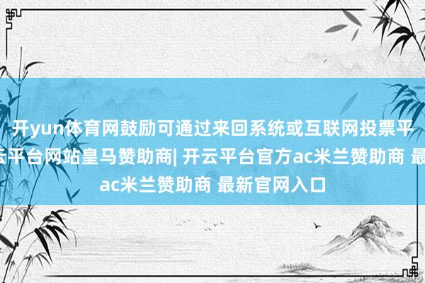 开yun体育网鼓励可通过来回系统或互联网投票平台参与-开云平台网站皇马赞助商| 开云平台官方ac米兰赞助商 最新官网入口