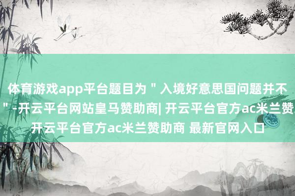 体育游戏app平台题目为＂入境好意思国问题并不是咱们的热苦衷项＂-开云平台网站皇马赞助商| 开云平台官方ac米兰赞助商 最新官网入口