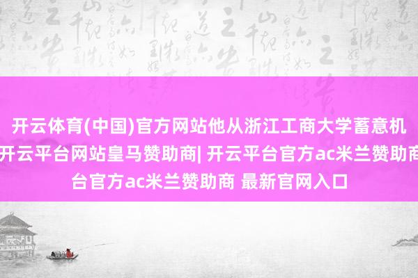 开云体育(中国)官方网站他从浙江工商大学蓄意机时刻专科毕业-开云平台网站皇马赞助商| 开云平台官方ac米兰赞助商 最新官网入口