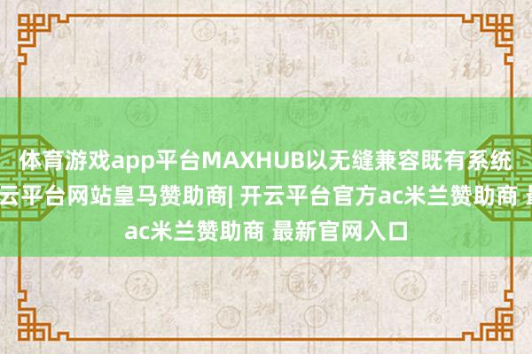 体育游戏app平台MAXHUB以无缝兼容既有系统的包容力-开云平台网站皇马赞助商| 开云平台官方ac米兰赞助商 最新官网入口