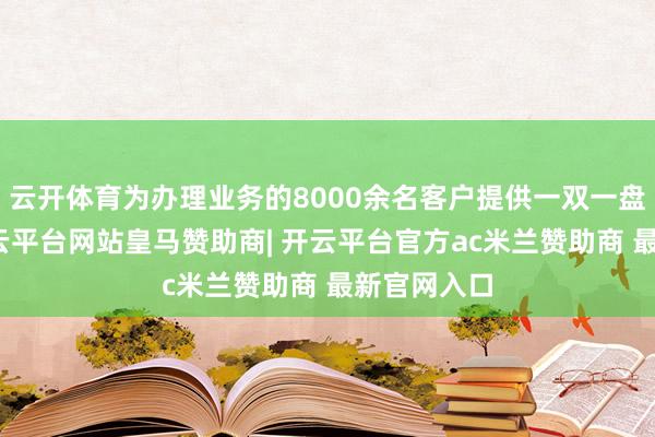 云开体育为办理业务的8000余名客户提供一双一盘考做事-开云平台网站皇马赞助商| 开云平台官方ac米兰赞助商 最新官网入口