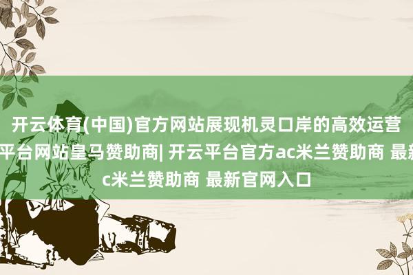 开云体育(中国)官方网站展现机灵口岸的高效运营征象-开云平台网站皇马赞助商| 开云平台官方ac米兰赞助商 最新官网入口