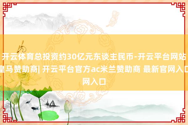 开云体育总投资约30亿元东谈主民币-开云平台网站皇马赞助商| 开云平台官方ac米兰赞助商 最新官网入口